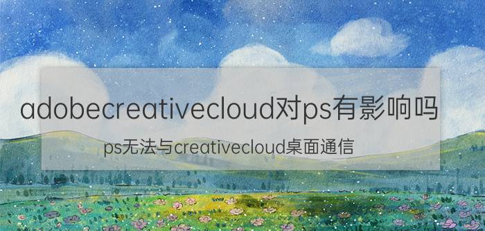 adobecreativecloud对ps有影响吗 ps无法与creativecloud桌面通信？